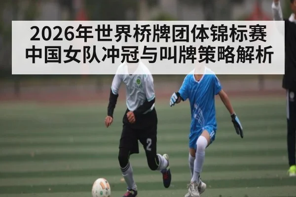 2026年世界桥牌团体锦标赛中国女队冲冠与叫牌策略解析